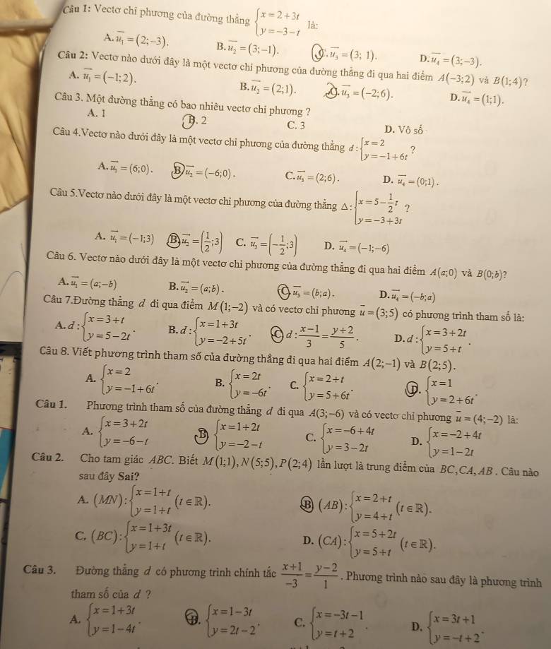 Vectơ chỉ phương của đường thẳng beginarrayl x=2+3t y=-3-tendarray. là:
A. overline u_1=(2;-3). B. overline u_2=(3;-1). C. overline u_3=(3;1). D. vector u_4=(3;-3).
Câu 2: Vectơ nào dưới đây là một vectơ chỉ phương của đường thẳng đi qua hai điểm A(-3;2) và B(1;4) ?
A. vector u_1=(-1;2).
B. vector u_2=(2;1). overline u_3=(-2;6). D. vector u_4=(1;1).
Câu 3. Một đường thẳng có bao nhiêu vectơ chi phương ?
A. 1 B. 2 C. 3
D. V Ô số
Câu 4.Vectơ nào dưới đây là một vectơ chi phương của đường thẳng d:beginarrayl x=2 y=-1+6tendarray. ?
A. vector u_1=(6;0). B vector u_2=(-6;0). C. overline u_3=(2;6). D. vector u_4=(0;1).
Câu 5.Vectơ nào dưới đây là một vectơ chỉ phương của đường thẳng Delta :beginarrayl x=5- 1/2 t y=-3+3tendarray. ?
A. vector u_i=(-1;3) B vector u_2=( 1/2 ;3) C. overline u_2=(- 1/2 ;3) D. vector u_4=(-1;-6)
Câu 6. Vectơ nào dưới đây là một vectơ chỉ phương của đường thẳng đi qua hai điểm A(a;0) và B(0;b) ?
A. vector u_1=(a;-b) B. vector u_2=(a;b). a vector u_3=(b;a). D. vector u_4=(-b;a)
Câu 7.Đường thẳng đ đi qua điểm M(1;-2) và có vectơ chi phương vector u=(3;5) có phương trình tham số là:
A. d:beginarrayl x=3+t y=5-2tendarray. . B. d:beginarrayl x=1+3t y=-2+5tendarray. . a d: (x-1)/3 = (y+2)/5 . D d:beginarrayl x=3+2t y=5+tendarray. .
Câu 8. Viết phương trình tham số của đường thẳng đi qua hai điểm A(2;-1) và B(2;5).
A. beginarrayl x=2 y=-1+6tendarray. . B. beginarrayl x=2t y=-6tendarray. . C. beginarrayl x=2+t y=5+6tendarray. . G. beginarrayl x=1 y=2+6tendarray. .
Câu 1. Phương trình tham số của đường thẳng đ đi qua A(3;-6) và có vecto chỉ phương vector u=(4;-2) là:
A. beginarrayl x=3+2t y=-6-tendarray. B beginarrayl x=1+2t y=-2-tendarray. C. beginarrayl x=-6+4t y=3-2tendarray. D. beginarrayl x=-2+4t y=1-2tendarray.
Câu 2. Cho tam giác ABC. Biết M(1;1),N(5;5),P(2;4) lần lượt là trung điểm của BC,CA, AB . Câu nào
sau đây Sai?
A. (MN):beginarrayl x=1+t y=1+tendarray. (t∈ R). (AB):beginarrayl x=2+t y=4+tendarray. (t∈ R).
C. (BC):beginarrayl x=1+3t y=1+tendarray. (t∈ R). D. (CA):beginarrayl x=5+2t y=5+tendarray. (t∈ R).
Câu 3. Đường thắng đ có phương trình chính tắc  (x+1)/-3 = (y-2)/1  , Phương trình nào sau đây là phương trình
tham số củad ?
A. beginarrayl x=1+3t y=1-4tendarray. .. beginarrayl x=1-3t y=2t-2endarray. C. beginarrayl x=-3t-1 y=t+2endarray. . D. beginarrayl x=3t+1 y=-t+2^+endarray.