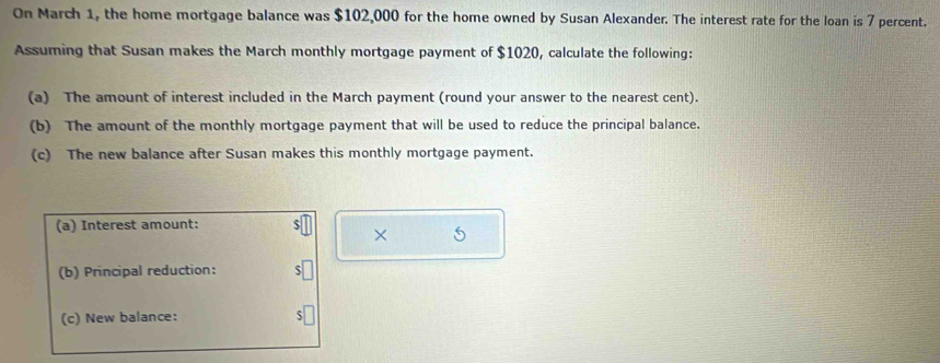 On March 1, the home mortgage balance was $102,000 for the home owned by Susan Alexander. The interest rate for the loan is 7 percent. 
Assuming that Susan makes the March monthly mortgage payment of $1020, calculate the following: 
(a) The amount of interest included in the March payment (round your answer to the nearest cent). 
(b) The amount of the monthly mortgage payment that will be used to reduce the principal balance. 
(c) The new balance after Susan makes this monthly mortgage payment. 
(a) Interest amount: 
× 
(b) Principal reduction: 
(c) New balance: