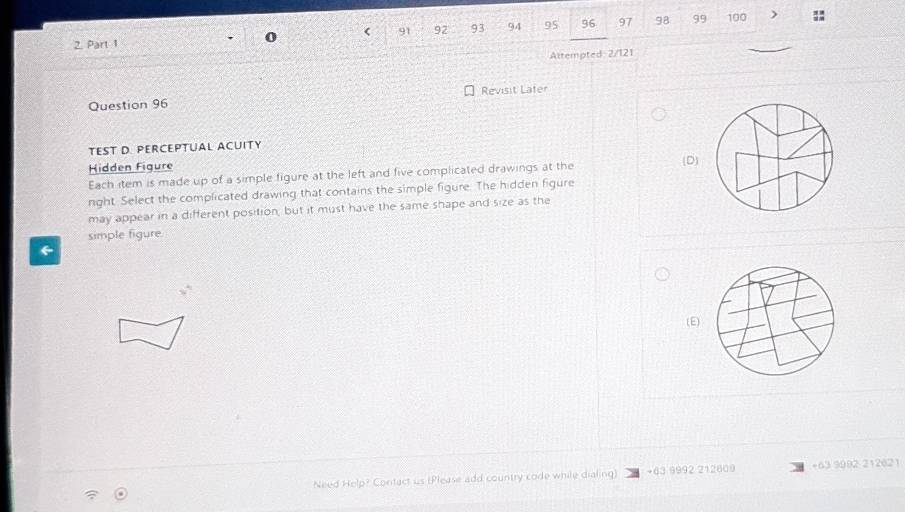 < 91  92 93 94 95 96 97 98 99 100 )
2. Part 1
Altempted 2/121
Revisit Lafer
Question 96
TEST D. PERCEPTUAL ACUITY
Hidden Figure
Each item is made up of a simple figure at the left and five complicated drawings at the (D)
nght. Select the complicated drawing that contains the simple figure. The hidden figure
may appear in a different position, but it must have the same shape and size as the
simple figure
←
(E)
Need Help? Contact us (Please add country code while dialing) + 63 9992 212609 + 63 9992 212621