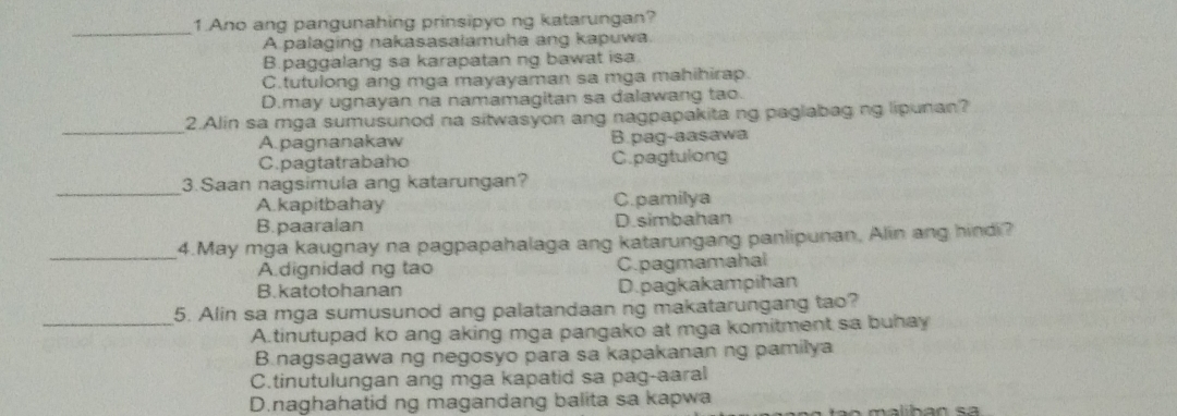 Ano ang pangunahing prinsipyo ng katarungan?
A palaging nakasasalamuha ang kapuwa.
B.paggalang sa karapatan ng bawat isa
C.tutulong ang mga mayayaman sa mga mahihirap.
D.may ugnayan na namamagitan sa dalawang tao.
_
2.Alin sa mga sumusunod na sitwasyon ang nagpapakita ng paglabag ng lipunan?
A.pagnanakaw B.pag-aasawa
C.pagtatrabaho C.pagtulong
_3.Saan nagsimula ang katarungan?
A.kapitbahay C.pamilya
B. paaralan D.simbahan
_
4.May mga kaugnay na pagpapahalaga ang katarungang panlipunan, Alin ang hindi?
A dignidad ng tao C.pagmamahal
B.katotohanan D.pagkakampihan
5. Alin sa mga sumusunod ang palatandaan ng makatarungang tao?
_A.tinutupad ko ang aking mga pangako at mga komitment sa buhay
B.nagsagawa ng negosyo para sa kapakanan ng pamilya
C.tinutulungan ang mga kapatid sa pag-aaral
D.naghahatid ng magandang balita sa kapwa