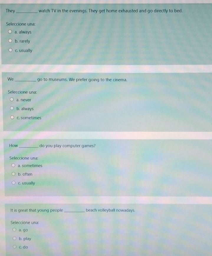They_ watch TV in the evenings. They get home exhausted and go directly to bed.
Seleccione una:
a. always
b. rarely
c. usually
We_ go to museums. We prefer going to the cinema.
Seleccione una:
a. never
b. always
c. sometimes
How_ do you play computer games?
Seleccione una:
a. sometimes
b. often
c. usually
It is great that young people_ beach volleyball nowadays.
Seleccione una:
a. go
b. play
c. do