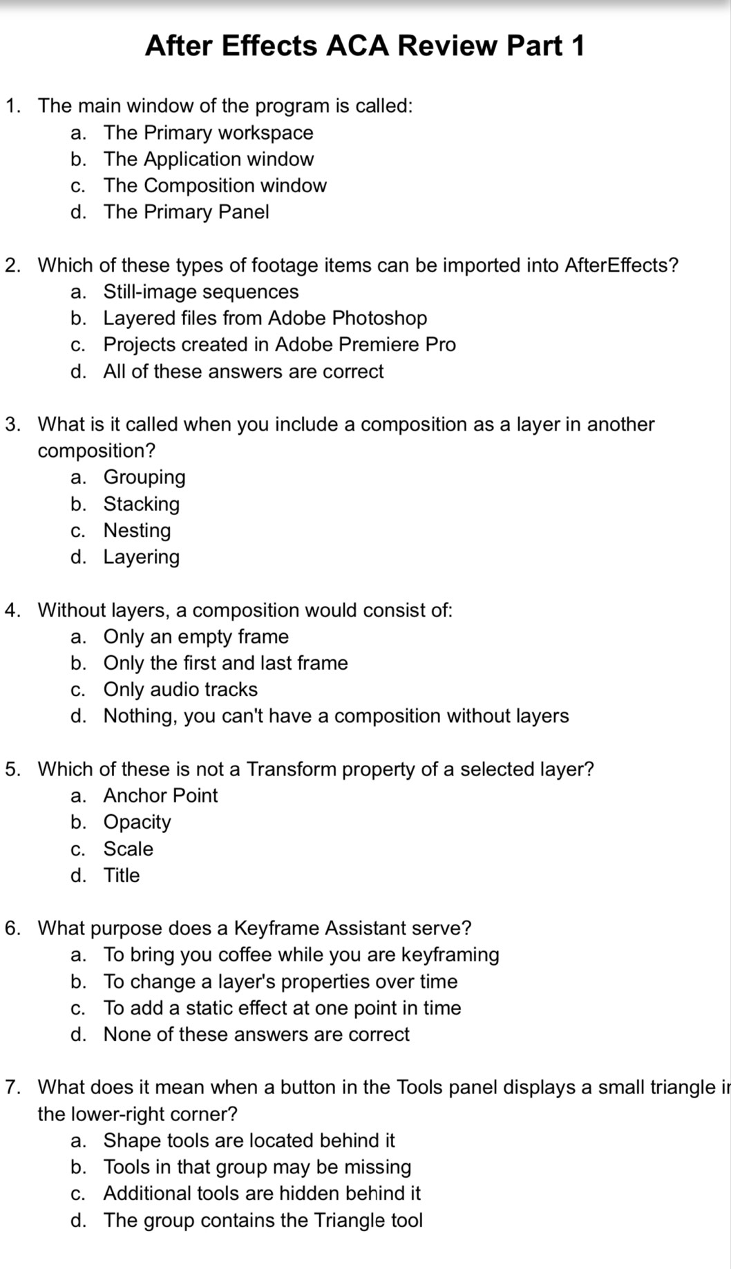 After Effects ACA Review Part 1
1. The main window of the program is called:
a. The Primary workspace
b. The Application window
c. The Composition window
d. The Primary Panel
2. Which of these types of footage items can be imported into AfterEffects?
a. Still-image sequences
b. Layered files from Adobe Photoshop
c. Projects created in Adobe Premiere Pro
d. All of these answers are correct
3. What is it called when you include a composition as a layer in another
composition?
a. Grouping
b. Stacking
c. Nesting
d. Layering
4. Without layers, a composition would consist of:
a. Only an empty frame
b. Only the first and last frame
c. Only audio tracks
d. Nothing, you can't have a composition without layers
5. Which of these is not a Transform property of a selected layer?
a. Anchor Point
b. Opacity
c. Scale
d. Title
6. What purpose does a Keyframe Assistant serve?
a. To bring you coffee while you are keyframing
b. To change a layer's properties over time
c. To add a static effect at one point in time
d. None of these answers are correct
7. What does it mean when a button in the Tools panel displays a small triangle in
the lower-right corner?
a. Shape tools are located behind it
b. Tools in that group may be missing
c. Additional tools are hidden behind it
d. The group contains the Triangle tool