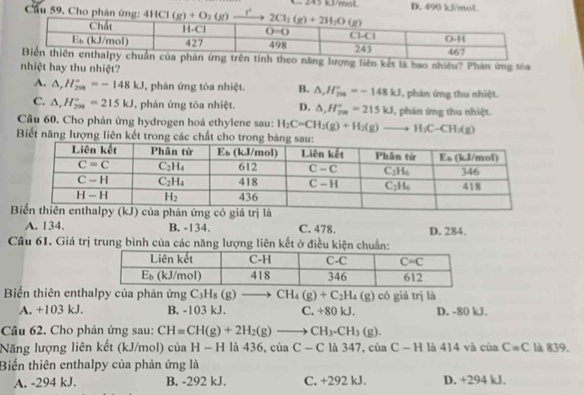 C. 245 kJ/mol. D. 490 kJ/mol.
Cầu 59, Cho phản ứng: 4HCl(g)+O_2(g) t°
ng liên kết là bao nhiều? Phản ứng tóa
nhiệt hay thu nhiệt?
A. △ ,H_(298)°=-148kJ , phán ứng tóa nhiệt. B. △ ,H_(2n)°=-148kJ , phản ứng thu nhiệt.
C. △ _rH_(298)^o=215kJ , phản ứng tỏa nhiệt. D. △ ,H_(299)°=215kJ , phản ứng thu nhiệt.
Câu 60. Cho phản ứng hydrogen hoá ethylene sau: H_2C=CH_2(g)+H_2(g)to H_3C-CH_3(g)
Biết năng lượng liên kết trong cá
A. 134. B. -134. C. 478. D. 284.
Câu 61. Giá trị trung bình của các năng lượng liên kết ở điều kiện chuẩn:
Biến thiên enthalpy của phản ứng C_3H_8(g)to CH_4(g)+C_2H_4(g) có giá trị là
A. +103 kJ. B. -103 kJ. C. +80 kJ. D. -80 kJ.
Câu 62. Cho phản ứng sau: CHequiv CH(g)+2H_2(g)to CH_3-CH_3(g).
Năng lượng liên kết (kJ/mol) của H - H là 436, của C-C là 347, của C-H là 414 và của C=C là 839.
Biến thiên enthalpy của phản ứng là
A. -294 kJ. B. -292 kJ. C. +292 kJ. D. +294 kJ.