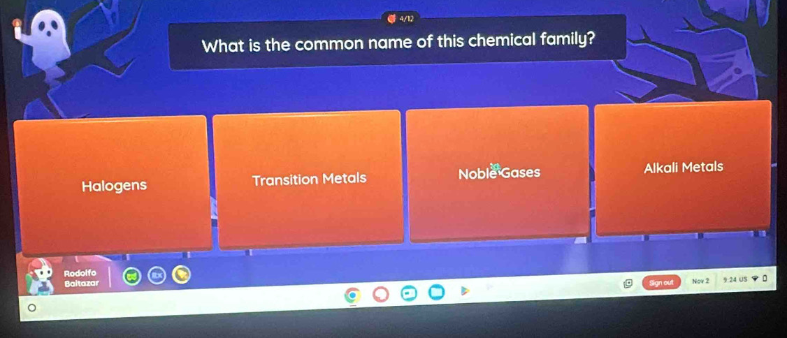 4/12
What is the common name of this chemical family?
Halogens Transition Metals Noble Gases
Alkali Metals
Rodolfo
Baltazar Sign out Nov 2 9:24 US