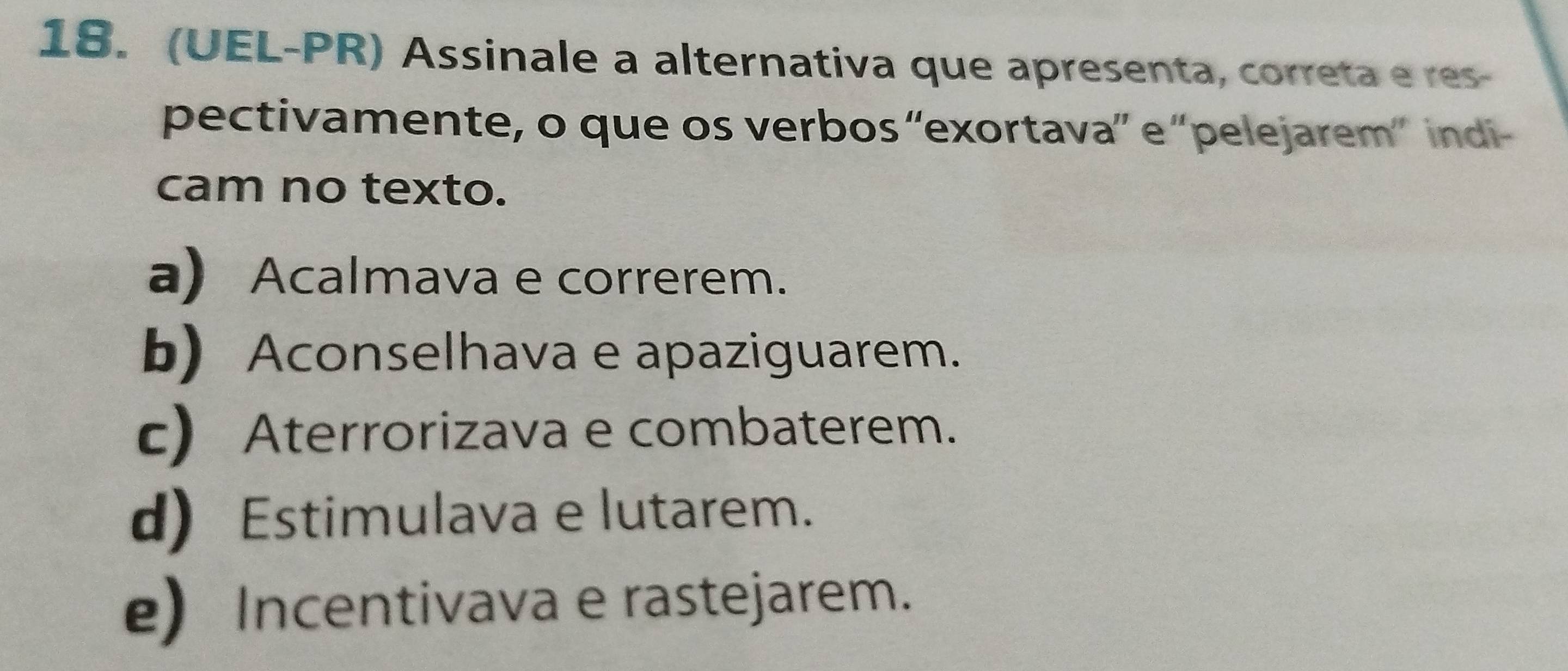 (UEL-PR) Assinale a alternativa que apresenta, correta e res-
pectivamente, o que os verbos “exortava” e “pelejarem” indi-
cam no texto.
a) Acalmava e correrem.
b) Aconselhava e apaziguarem.
c) Aterrorizava e combaterem.
d) Estimulava e lutarem.
e) Incentivava e rastejarem.