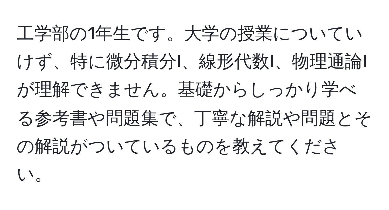 工学部の1年生です。大学の授業についていけず、特に微分積分I、線形代数I、物理通論Iが理解できません。基礎からしっかり学べる参考書や問題集で、丁寧な解説や問題とその解説がついているものを教えてください。