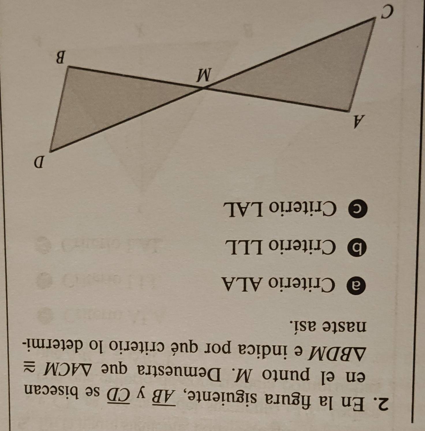 En la figura siguiente, overline AB y overline CD se bisecan
en el punto M. Demuestra que △ ACM≌
△ BDM e indica por qué criterio lo determi-
naste así.
@ Criterio ALA
Criterio LLL
C Criterio LAL