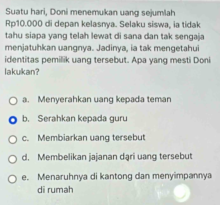 Suatu hari, Doni menemukan uang sejumlah
Rp10.000 di depan kelasnya. Selaku siswa, ia tidak
tahu siapa yang telah lewat di sana dan tak sengaja
menjatuhkan uangnya. Jadinya, ia tak mengetahui
identitas pemilik uang tersebut. Apa yang mesti Doni
lakukan?
a. Menyerahkan uang kepada teman
b. Serahkan kepada guru
c. Membiarkan uang tersebut
d. Membelikan jajanan dąri uang tersebut
e. Menaruhnya di kantong dan menyimpannya
di rumah