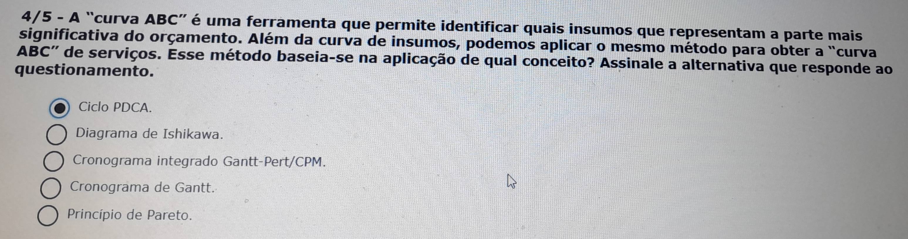 4/5 - A “curva ABC ” é uma ferramenta que permite identificar quais insumos que representam a parte mais
significativa do orçamento. Além da curva de insumos, podemos aplicar o mesmo método para obter a "curva
ABC '' de serviços. Esse método baseia-se na aplicação de qual conceito? Assinale a alternativa que responde ao
questionamento.
Ciclo PDCA.
Diagrama de Ishikawa.
Cronograma integrado Gantt-Pert/CPM.
Cronograma de Gantt.
Princípio de Pareto.