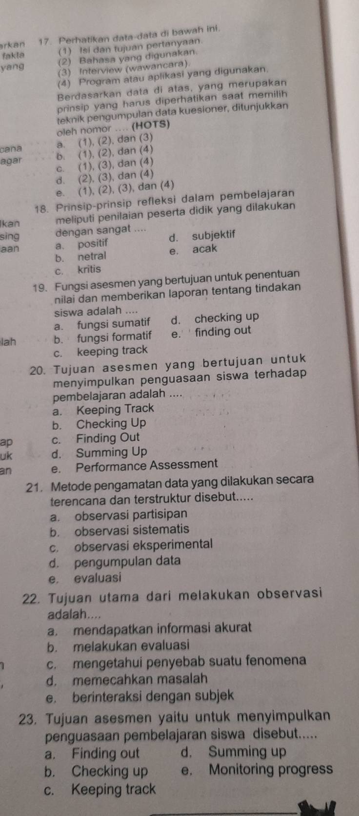 arkan 17. Perhatikan data-data di bawah ini.
fakla (1) Isi dan tujuan pertanyaan.
(2) Bahasa yang digunakan.
yang
(3) Interview (wawancara).
(4) Program atau aplikasi yang digunakan.
Berdasarkan data di atas, yang merupakan
prinsip yang harus diperhatikan saat memilih
teknik pengumpulan data kuesioner, ditunjukkan
oleh nomor .... (HOTS)
caña a. (1), (2), dan (3)
agar b. (1), (2), dan (4)
c. (1), (3), dan (4)
d. (2), (3), dan (4)
e. (1), (2), (3), dan (4)
18. Prinsip-prinsip refleksi dalam pembelajaran
Ikan meliputi penilaian peserta didik yang dilakukan
sing dengan sangat ....
aan a. positif d. subjektif
b. netral e. acak
c. kritis
19. Fungsi asesmen yang bertujuan untuk penentuan
nilai dan memberikan laporan tentang tindakan
siswa adalah ....
a. fungsi sumatif d. checking up
lah b. fungsi formatif e.' ' finding out
c. keeping track
20. Tujuan asesmen yang bertujuan untuk
menyimpulkan penguasaan siswa terhadap 
pembelajaran adalah ....
a. Keeping Track
b. Checking Up
ap c. Finding Out
uk d. Summing
an e. Performance Assessment
21. Metode pengamatan data yang dilakukan secara
terencana dan terstruktur disebut.....
a. observasi partisipan
b. observasi sistematis
c. observasi eksperimental
d. pengumpulan data
e. evaluasi
22. Tujuan utama dari melakukan observasi
adalah....
a. mendapatkan informasi akurat
b. melakukan evaluasi
c. mengetahui penyebab suatu fenomena
d. memecahkan masalah
e. berinteraksi dengan subjek
23. Tujuan asesmen yaitu untuk menyimpulkan
penguasaan pembelajaran siswa disebut.....
a. Finding out d. Summing up
b. Checking up e. Monitoring progress
c. Keeping track