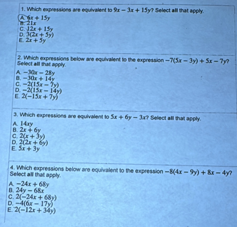 Which expressions are equivalent to 9x-3x+15y ? Select all that apply.
A 6x+15y
B. a 21,
C. 12x+15y
D. 3(2x+5y)
E. 2x+5y
2. Which expressions below are equivalent to the expression -7(5x-3y)+5x-7y ?
Select all that apply.
A. -30x-28y
B. -30x+14y
C. -2(15x-7y)
D. -2(15x-14y)
E. 2(-15x+7y)
3. Which expressions are equivalent to 5x+6y-3x Select all that apply.
A. 14xy
B. 2x+6y
C, 2(x+3y)
D. 2(2x+6y)
E. 5x+3y
4. Which expressions below are equivalent to the expression -8(4x-9y)+8x-4y ?
Select all that apply.
A. -24x+68y
B. 24y-68x
C. 2(-24x+68y)
D. -4(6x-17y)
E. 2(-12x+34y)