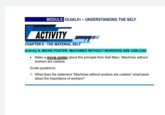 MODULE OLVAL01 - UNDERSTANDING THE SELF 
ACTIVITY 
CHAPTER 6 - THE MATERIAL SELF 
Activity 6: MOVIE POSTER: MACHINES WITHOUT WORKERS ARE USELESS 
Make a movie poster about this principle from Karl Marx: 'Machines without 
workers are useless. 
Guide question/s: 
1. What does the statement "Machines without workers are useless" emphasize 
about the importance of workers? 
_