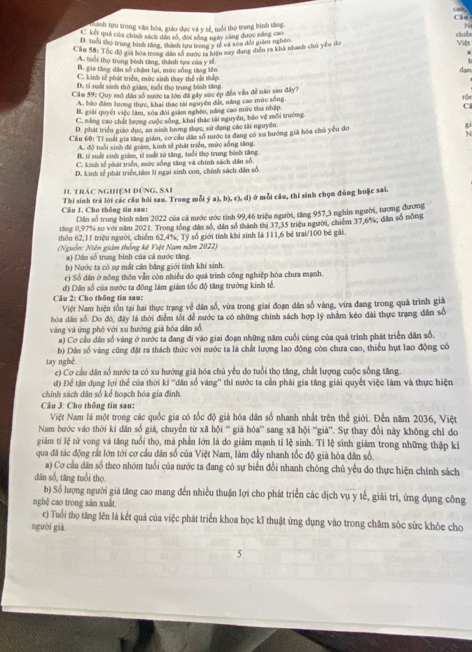 cao
Câu
thành tựu trong văn hóa, giáo dục và y tế, tuổi thọ trung bình tăng.
N
C kết quả của chính sách dân số, đời sống ngày cảng được năng cao
D. tuổi thọ trung binh tăng, thành tựu trong y tế và xóa đổi giảm ngheo chiếr Việt
Câu 58: Tốc độ giả hóa trong dân số nước ta hiện nay đang diễn ra khá nhanh chủ yếu do
A. tuổi thọ trung bình tăng, thành tựu của y tế
a
B. gia tăng dân số chậm lại, mức sống tăng lên dạn
C. kinh tế phát triển, mức sinh thay thể rất thấp.
D. tỉ suất sinh thô giảm, tuổi thọ trung bình tăng
Cầu 59: Quy mô dân số nước ta lớn đã gây sức ép đến vấn đề nào sau đây? rộn
A. bảo đâm lương thực, khai thác tài nguyên đất, năng cao mức sống
B. giải quyết việc làm, xóa đới giám nghèo, năng cao mức thu nhập. Ci
C, năng cao chất lượng cuộc sống, khai thác tài nguyên, báo vệ môi trường.
D. phát triển giáo dục, an ninh lương thực, sử dụng các tài nguyên
gi
Cu 60: Tỉ suất gia tăng giảm, cơ cầu dân số nước ta đang có xu hướng già hóa chủ yếu đo
N
A. độ tuổi sinh đẻ giảm, kinh tế phát triển, mức sống tăng.
B. tí suất sinh giảm, tỉ suất tử tăng, tuổi thọ trung bình tăng.
C. kinh tế phát triển, mức sống tăng và chính sách dân số.
D. kinh tế phát triển,tâm lí ngại sinh con, chính sách dân số.
H. TrÁc ngHệM đÚNG, SAi
Thí sinh trả lời các câu hỏi sau. Trong mỗi  (a),b),c),d) ở mỗi câu, thí sinh chọn đúng hoặc sai.
Câu I. Cho thông tin sau:
Dân số trung bình năm 2022 của cả nước ước tính 99,46 triệu người, tăng 957,3 nghìn người, tương đương
tăng 0,97% so với năm 2021. Trong tổng dân số, dân số thành thị 37.35 triệu người, chiếm 37,6%; dân số nông
thôn 62,11 triệu người, chiếm 62,4%; Tỷ số giới tính khi sinh là 111,6 bé trai/100 bé gái.
(Nguồn: Niên giám thống kê Việt Nam năm 2022)
a) Dân số trung bình của cả nước tăng.
b) Nước ta có sự mắt cân bằng giới tính khi sinh.
c) Số dân ở nông thôn vẫn còn nhiều do quá trình công nghiệp hóa chưa mạnh.
d) Dân số của nước ta đông làm giảm tốc độ tăng trưởng kinh tế.
Câu 2: Cho thông tin sau:
Việt Nam hiện tồn tại hai thực trạng về dân số, vừa trong giai đoạn dân số vàng, vừa đang trong quá trình giả
hóa dân số. Do đó, đây là thời điểm tốt để nước ta có những chính sách hợp lý nhằm kéo dài thực trang dân số
vàng và ứng phó với xu hướng già hóa dân số,
a) Cơ cầu dân số vàng ở nước ta đang đí vào giai đoạn những năm cuối cùng của quá trình phát triển dân số.
b) Dân số vàng cũng đặt ra thách thức với nước ta là chất lượng lao động còn chưa cao, thiếu hụt lao động có
tay nghề,
e) Cơ cầu dân số nước ta có xu hướng giả hóa chủ yếu do tuổi thọ tăng, chất lượng cuộc sống tăng.
d) Để tận dụng lợi thế của thời kỉ “dân số vàng” thi nước ta cần phải gia tăng giải quyết việc làm và thực hiện
chính sách dân số kể hoạch hóa gia đình
Câu 3: Cho thông tin sau:
Việt Nam là một trong các quốc gia có tốc độ giả hóa dân số nhanh nhất trên thế giới. Đến năm 2036, Việt
Nam bước vào thời kì dân số giả, chuyển từ xã hội “ già hóa” sang xã hội “già”. Sự thay đổi này không chỉ do
giảm tỉ lệ tử vong và tăng tuổi thọ, mà phần lớn là do giảm mạnh tỉ lệ sinh. Tỉ lệ sinh giảm trong những thập kỉ
qua đã tác động rắt lớn tới cơ cầu dân số của Việt Nam, làm đầy nhanh tốc độ già hóa dân số.
a) Cơ cầu dân số theo nhóm tuổi của nước ta đang có sự biển đổi nhanh chóng chủ yểu do thực hiện chính sách
dân số, tăng tuổi thọ.
b) Số lượng người giả tăng cao mang đến nhiều thuận lợi cho phát triển các dịch vụ y tế, giải trí, ứng dụng công
nghệ cao trong sản xuất.
c) Tuổi thọ tăng lên là kết quả của việc phát triển khoa học kĩ thuật ứng dụng vào trong chăm sóc sức khỏe cho
người già
5
