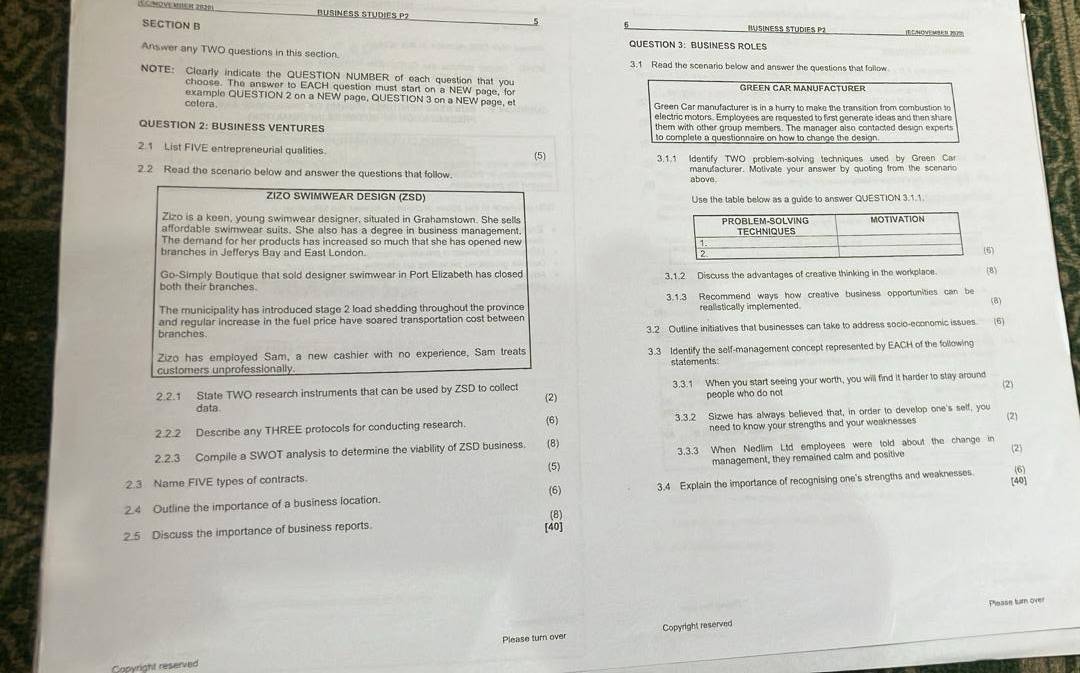 ve Mie e 2030 BUSINESS STUDIES P?
SECTION B ISINES STUDIES P2  mone m    '
QUESTION 3: BUSINESS ROLES
Answer any TWO questions in this section.
3.1 Read the scenario below and answer the questions that follow
NOTE: Clearly indicate the QUESTION NUMBER of each question that you Gren Car Manufacturer
choose. The answer to EACH question must start on a NEW page, fo
example QUESTION 2 on a NEW page, QUESTION 3 on a NEW page, et Green Car manufacturer is in a hurry to make the transition from combustion to
cefera
electric motors. Employees are requested to first generate ideas and then shar
QUESTION 2: BUSINESS VENTURES them with other group members. The manager also contacted design experts
2.1 List FIVE entrepreneurial qualities.
(5) 3.1.1 Identify TWO problem-solving techniques used by Green Ca
2.2 Read the scenario below and answer the questions that follow. above. manufacturer. Motivate your answer by quoting from the scenand
ZIZO SWIMWEAR DESIGN (ZSD)  Use the table below as a qide to answer QUESTION 3.1.1
Zizo is a keen, young swimwear designer, situated in Grahamstown. She sells
affordable swimwear suits. She also has a degree in business management. 
The demand for her products has increased so much that she has opened new 
branches in Jefferys Bay and East London.
Go-Simply Boutique that sold designer swimwear in Port Elizabeth has closed 3.1.2 Discuss the advantages of creative thinking in the workplace (8)
both their branches
The municipality has introduced stage 2 load shedding throughout the province 3.1.3 Recommend ways how creative business opportunities can be (8)
and regular increase in the fuel price have soared transportation cost between realistically implemented
hranchos 3.2 Outline initiatives that businesses can take to address socio-economic issues (6)
Zizo has employed Sam, a new cashier with no experience, Sam treats 3.3 Identify the self-management concept represented by EACH of the following
customers unprofessionally statements
2.2.1 State TWO research instruments that can be used by ZSD to collect (2) 3.3.1 When you start seeing your worth, you will find it harder to stay around (2)
data. people who do not
2.2.2 Describe any THREE protocols for conducting research. (6) 3.3.2 Sizwe has always believed that, in order to develop one's self, you (2)
need to know your strengths and your weaknesses
3.3.3 When Nedlim Ltd employees were told about the change in
2.2.3 Compile a SWOT analysis to determine the viability of ZSD business. (8) (2) (6)
(5)
2.3 Name FIVE types of contracts. management, they remained calm and positive
[40]
(6)
2.4 Outline the importance of a business location. 3.4 Explain the importance of recognising one's strengths and weaknesses
(8)
2.5 Discuss the importance of business reports. [40]
Copyright reserved Please tum over
Copyright reserved Please turn over