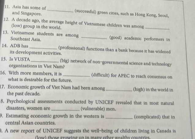 Asia has some of_ (successful) green cities, such as Hong Kong, Seoul, 
and Singapore. 
12. A decade ago, the average height of Vietnamese children was among_ 
(low) group in the world. 
13. Vietnamese students are among _(good) academic performers in 
Southeast Asia. 
14. ADB has_ (professional) functions than a bank because it has widened 
its development activities. 
15. Is VUSTA _(big) network of non-governmental science and technology 
organizations in Viet Nam? 
16. With more members, it is _(difficult) for APEC to reach consensus on 
what is desirable for the future. 
17. Economic growth of Viet Nam had been among_ (high) in the world in 
the past decade. 
8. Psychological assessments conducted by UNICEF revealed that in most natural 
disasters, women are _(vulnerable) men. 
9. Estimating economic growth in the western is _(complicated) that in 
central Asian countries. 
0. A new report of UNICEF suggests the well-being of children living in Canada is 
(low) those growing up in many other wealthy countries.