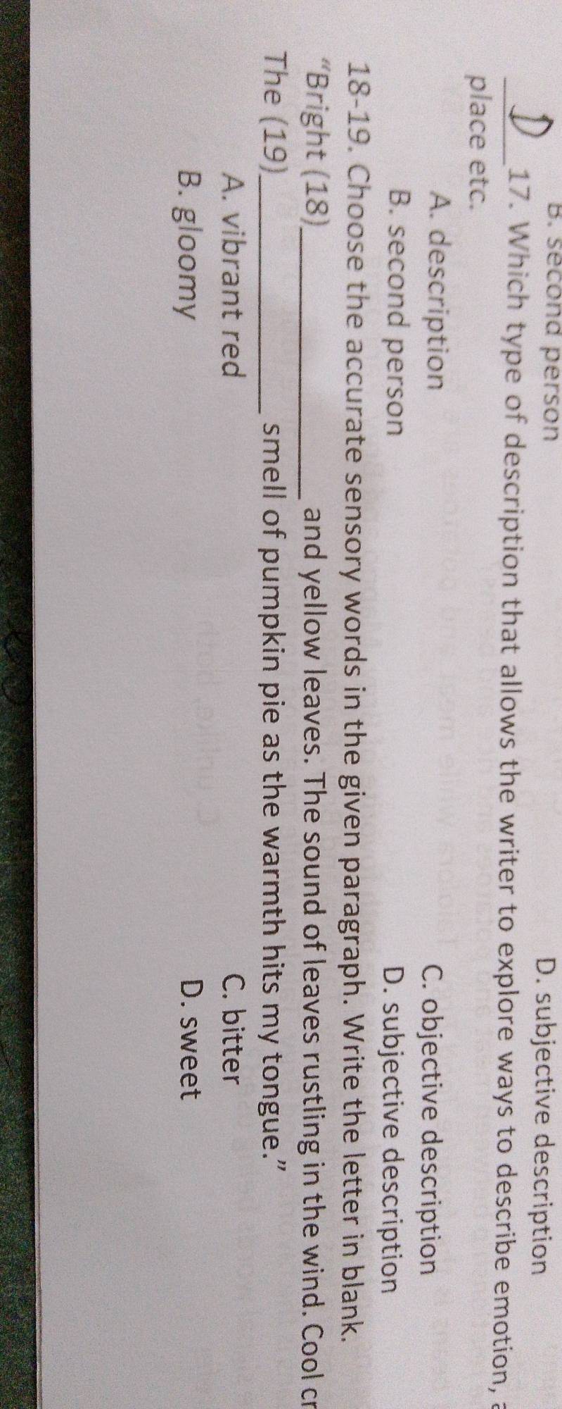B. second person D. subjective description
_17. Which type of description that allows the writer to explore ways to describe emotion, a
place etc.
A. description C. objective description
B. second person D. subjective description
18-19. Choose the accurate sensory words in the given paragraph. Write the letter in blank.
“Bright (18)_ and yellow leaves. The sound of leaves rustling in the wind. Cool cr
The (19)_ smell of pumpkin pie as the warmth hits my tongue.”
A. vibrant red C. bitter
B. gloomy D. sweet