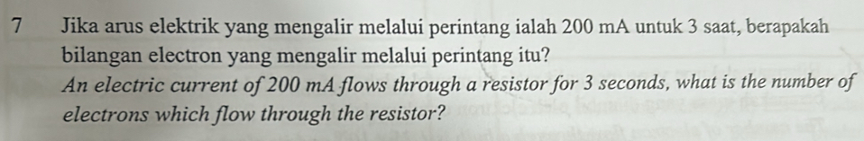 Jika arus elektrik yang mengalir melalui perintang ialah 200 mA untuk 3 saat, berapakah 
bilangan electron yang mengalir melalui perintang itu? 
An electric current of 200 mA flows through a resistor for 3 seconds, what is the number of 
electrons which flow through the resistor?