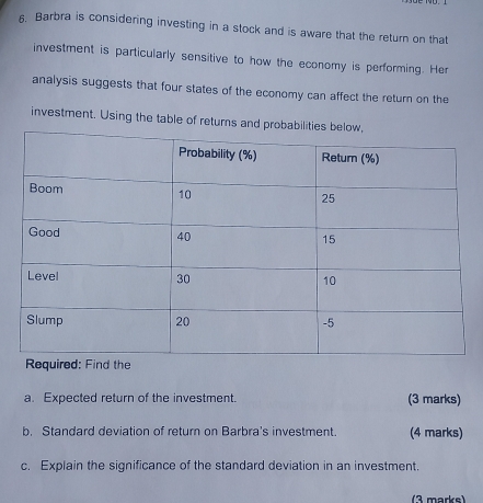 Barbra is considering investing in a stock and is aware that the return on that 
investment is particularly sensitive to how the economy is performing. Her 
analysis suggests that four states of the economy can affect the return on the 
investment. Using the table of returns a 
a. Expected return of the investment. (3 marks) 
b. Standard deviation of return on Barbra's investment. (4 marks) 
c. Explain the significance of the standard deviation in an investment. 
(3 marke)