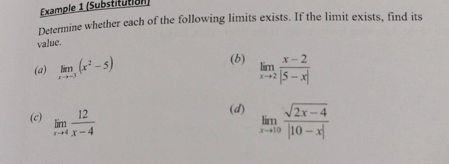 Example 1 (Substitution) 
Determine whether each of the following limits exists. If the limit exists, find its 
value. 
(b) 
(a) limlimits _xto -3(x^2-5) limlimits _xto 2 (x-2)/|5-x| 
(d) 
(c) limlimits _xto 4 12/x-4  limlimits _xto 10 (sqrt(2x-4))/|10-x| 