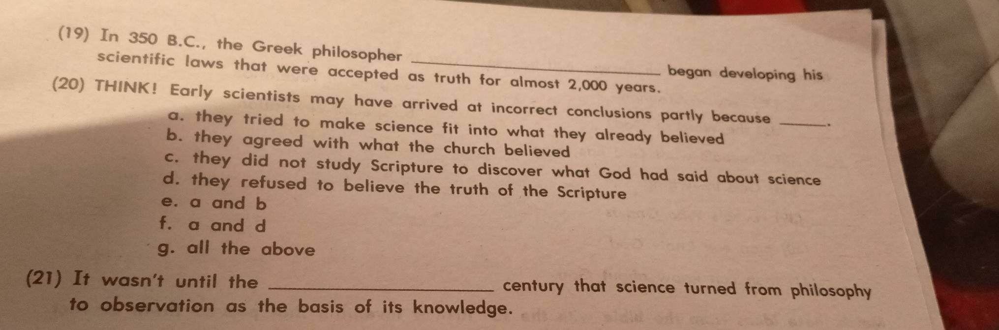 (19) In 350 B.C., the Greek philosopher
scientific laws that were accepted as truth for almost 2,000 years.
began developing his .
(20) THINK! Early scientists may have arrived at incorrect conclusions partly because_
.
a. they tried to make science fit into what they already believed
b. they agreed with what the church believed
c. they did not study Scripture to discover what God had said about science
d. they refused to believe the truth of the Scripture
e. a and b
f. a and d
g. all the above
(21) It wasn't until the _century that science turned from philosophy 
to observation as the basis of its knowledge.