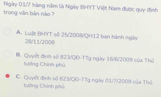 Ngày 01/7 hàng năm là Ngày BHYT Việt Nam được quy định
trong văn bản nào ?
A. Luật BHYT số 25/2008/QH12 ban hành ngày
28/11/2008
B. Quyết định số 823/QĐ -TTg ngày 16/6/2009 của Thủ
tướng Chính phủ
C. Quyết định số 823/QĐ -TTg ngày 01/7/2009 của Thủ
tướng Chính phủ