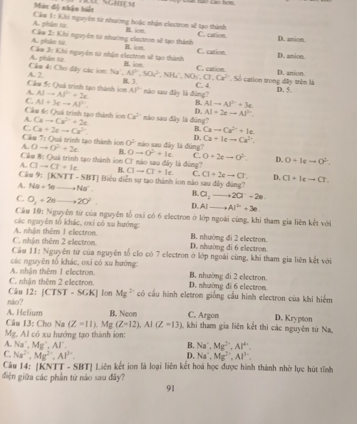 Chai tao Cao hơm
Múc độ nhận biết
Cầu 1=1 Khi nguyên từ nhường hoặc nhận electron sẽ tạo thành
A. phẩm tár. B. ion C. cation
Câu 2: Khi nguyên tứ nhường electron sẽ tạo thành D. anion
A. phẩn sir. B. ion. C. cation.
Cầu 3: Khi nguyên tứ nhận electron sẽ tạo thành D. anion.
A. phân từ B. ion.
Câu 4: Cho đây các ion: Na'. Al^(5n),50c^2 C. cation. D. anion.
A. 2 , NH₄, C. 4. D. 5.
Cầu 5: Quá trình tạo thành ion B. 3. NO_3· Cl· Cl,Ca^(2+) Số cation trong đây trên là
A. AIto AP^2+2e AP° nào sau đây là đúng?
C. AI+3eto AP^(3+). AIto AI^(3+)+3e.
B.
Câu 6: Quá trình tạo thành ion
D. AI+2eto AI^(3-).
A. Cato Cr^(2+)+2e. Ca^2 nào sau đây là đúng?
B.
C. Ca+2eto Ca^(2+). Cato Ca^(2+)+Ie.
D. Ca+Icto Ca^(2+).
Câu 7:( Duá trình tạo thành ion 0^2 nào sau đây là đúng?
A. 0to 0^2+2e. B. 0to 0^2+1e. C. O+2eto O^(2-). D. 0+1eto 0^2.
Cầu 8: Quá trình tạo thành ion  CC nào sau đây là đúng?
A. Clto Cr+le. B. Clto Cl+Ie. C. Cl+2eto Cl: D. Cl+Ieto Cr.
Câu 9: (KNTT-SBT) Biểu diễn sự tạo thành ion nào sau dây dúng?
A. Na+10 . to Na^+. B. a_2 2Cl^-+2e.
C. O_2+2e 20^2. AI AI^(2-)+3e.
D.
Câu 10: Nguyên từ của nguyên tố oxỉ có 6 electron ở lớp ngoài cùng, khi tham gia liên kết với
các nguyên tố khác, oxi có xu hướng:
A. nhận thêm I electron. B. nhường đi 2 electron.
C. nhận thêm 2 electron. D. nhường di 6 electron.
Câu 11: Nguyên tử của nguyên tố clo có 7 electron ở lớp ngoài cùng, khi tham gia liên kết với
các nguyên tổ khác, oxỉ có xu hướng:
A. nhận thêm 1 electron. B. nhường đi 2 electron.
C. nhận thêm 2 electron. D. nhường đi 6 electron.
Câu 12:|CTST-SGK| Jon Mg^(2+) có cầu hình eletron giống cầu hình electron của khí hiếm
nào?
A. Helium B. Neon C. Argon D. Krypton
Câu 13: Cho Na (Z=11). Mg (Z=12),AI(Z=13) , khi tham gia liên kết thì các nguyên từ Na,
Mg, Al có xu hướng tạo thành ion:
A. Na^+,Mg^+,Al^+, B. Na^+,Mg^(2+),Al^(4+).
C. Na^(2+),Mg^(2+),Al^(3+). D. Na^+,Mg^(2+),Al^(3+).
Câu 14: [KNTT - SBT| Liên kết ion là loại liên kết hoá học được hình thành nhờ lực hút tĩnh
điện giữa các phần tử nào sau đây?
91