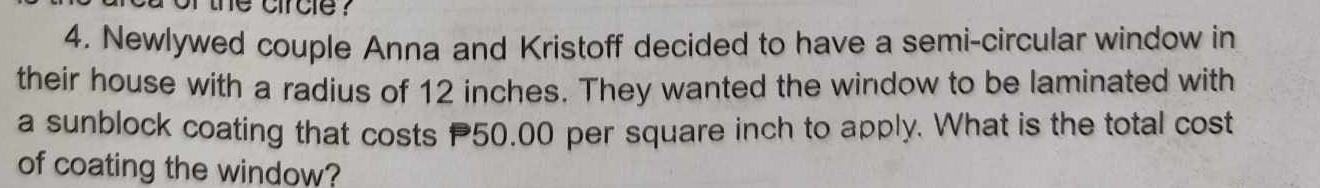 the circle ? 
4. Newlywed couple Anna and Kristoff decided to have a semi-circular window in 
their house with a radius of 12 inches. They wanted the window to be laminated with 
a sunblock coating that costs 50.00 per square inch to apply. What is the total cost 
of coating the window?