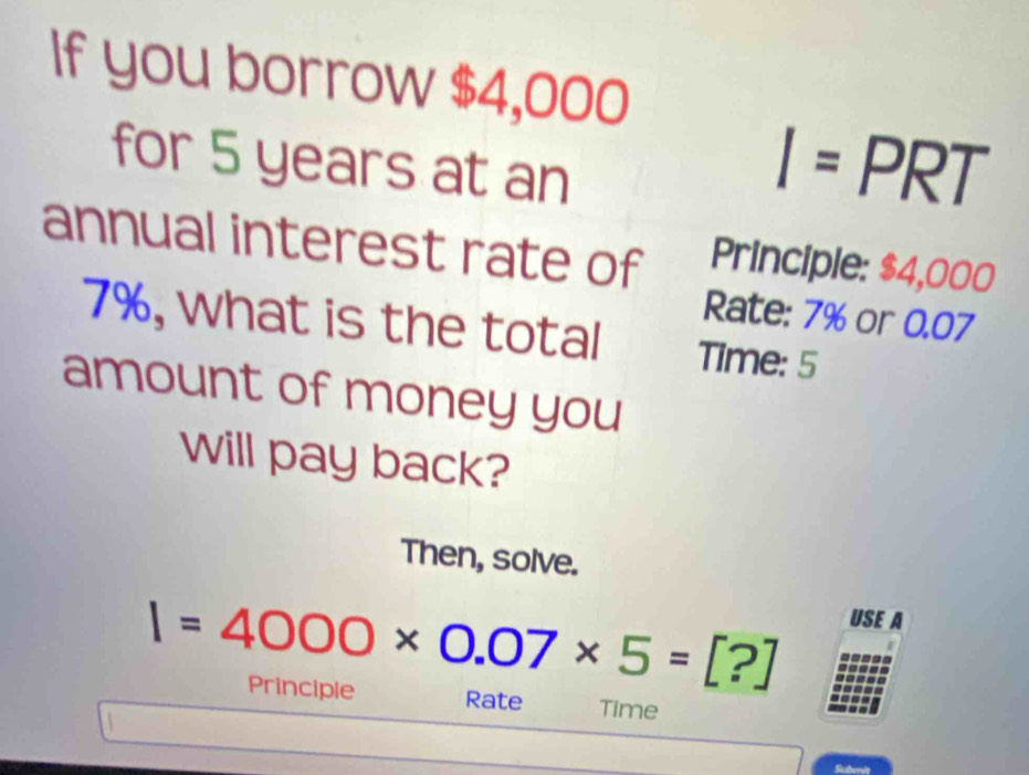 If you borrow $4,000
for 5 years at an
I=PRT
annual interest rate of Principle: $4,000
Rate: 7% or 0.07
7%, what is the total Time: 5
amount of money you 
will pay back? 
Then, solve.
I=4000* 0.07* 5=[?]
USE A 
Principle Rate Time 
Suberis