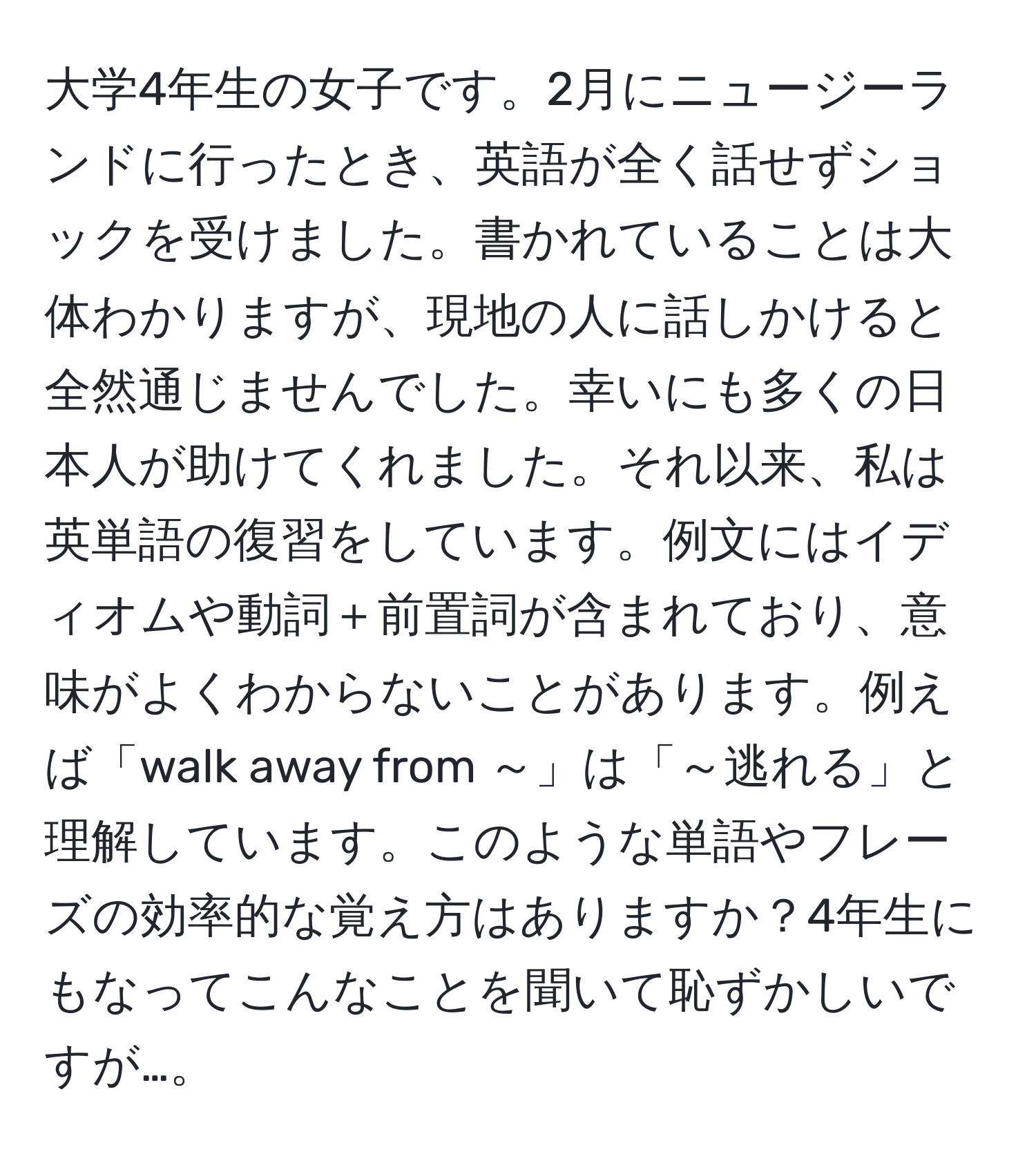 大学4年生の女子です。2月にニュージーランドに行ったとき、英語が全く話せずショックを受けました。書かれていることは大体わかりますが、現地の人に話しかけると全然通じませんでした。幸いにも多くの日本人が助けてくれました。それ以来、私は英単語の復習をしています。例文にはイディオムや動詞＋前置詞が含まれており、意味がよくわからないことがあります。例えば「walk away from ～」は「～逃れる」と理解しています。このような単語やフレーズの効率的な覚え方はありますか？4年生にもなってこんなことを聞いて恥ずかしいですが…。