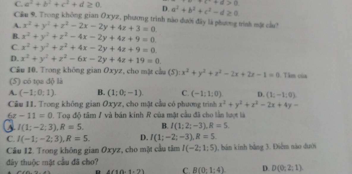 C. a^2+b^2+c^2+d≥ 0.
a+c^2+d>0
D. a^2+b^2+c^2-d≥ 0.
Câu 9. Trong không gian Oxyz, phương trình nào dưới đây là phương trình mật cầu?
A. x^2+y^2+z^2-2x-2y+4z+3=0.
B. x^2+y^2+z^2-4x-2y+4z+9=0.
C. x^2+y^2+z^2+4x-2y+4z+9=0.
D. x^2+y^2+z^2-6x-2y+4z+19=0.
Câu 10. Trong không gian Oxyz, cho mặt cầu (S): x^2+y^2+z^2-2x+2z-1=0. Tâm của
(S) có tọa độ là
A. (-1;0;1). B. (1;0;-1). C. (-1;1;0) D. (1;-1;0).
Câu 11. Trong không gian Oxyz, cho mặt cầu có phương trình x^2+y^2+z^2-2x+4y-
6z-11=0. Toạ độ tâm / và bán kính R của mặt cầu đã cho lần lượt là
A. I(1;-2;3),R=5. B. I(1;2;-3),R=5.
C. I(-1;-2;3),R=5. D. I(1;-2;-3),R=5.
Câu 12. Trong không gian Oxyz, cho mặt cầu tâm I(-2;1;5) , bán kính bằng 3. Điểm nào dưới
đây thuộc mặt cầu đã cho?
m
R 4(10· 1· 2)
D.
C. B(0;1;4). D(0;2;1).