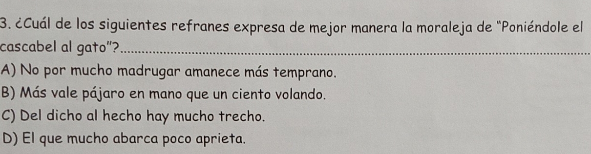 ¿Cuál de los siguientes refranes expresa de mejor manera la moraleja de "Poniéndole el
cascabel al gato”?_
A) No por mucho madrugar amanece más temprano.
B) Más vale pájaro en mano que un ciento volando.
C) Del dicho al hecho hay mucho trecho.
D) El que mucho abarca poco aprieta.