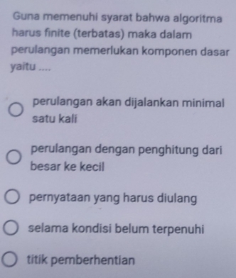 Guna memenuhi syarat bahwa algoritma
harus finite (terbatas) maka dalam
perulangan memerlukan komponen dasar
yaitu ....
perulangan akan dijalankan minimal
satu kali
perulangan dengan penghitung dari
besar ke kecil
pernyataan yang harus diulang
selama kondisi belum terpenuhi
titik pemberhentian