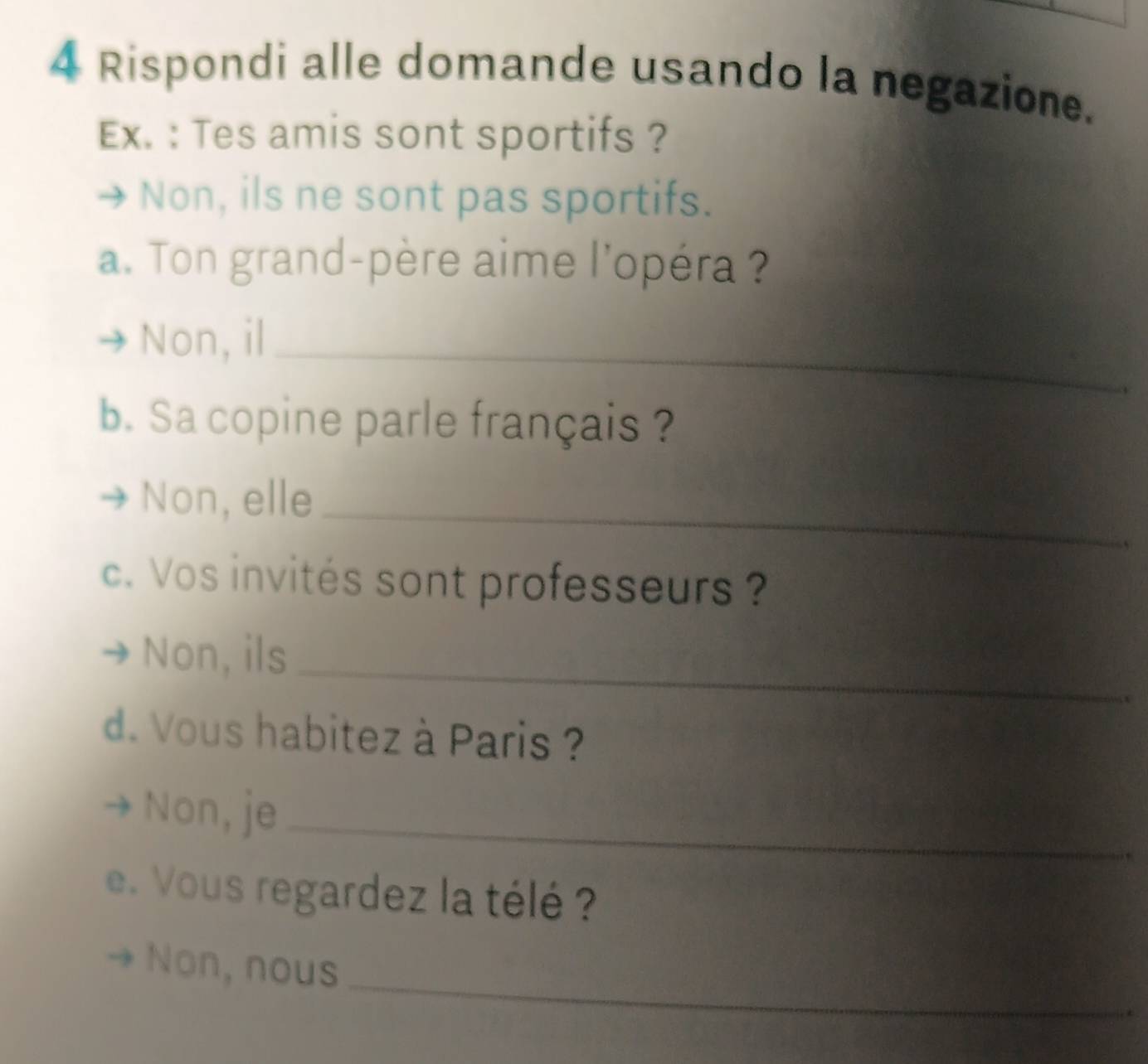 Rispondi alle domande usando la negazione.
Ex. : Tes amis sont sportifs ?
Non, ils ne sont pas sportifs.
a. Ton grand-père aime l'opéra ?
Non, il_
b. Sa copine parle français ?
Non, elle_
c. Vos invités sont professeurs ?
Non, ils_
d. Vous habitez à Paris ?
Non, je_
e. Vous regardez la télé ?
_
Non, nous