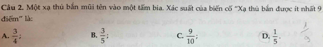 Một xạ thủ bắn mũi tên vào một tấm bia. Xác suất của biến cố ''Xạ thủ bắn được ít nhất 9
điểm" là:
A.  3/4 ; B.  3/5  : C.  9/10  D.  1/5 .