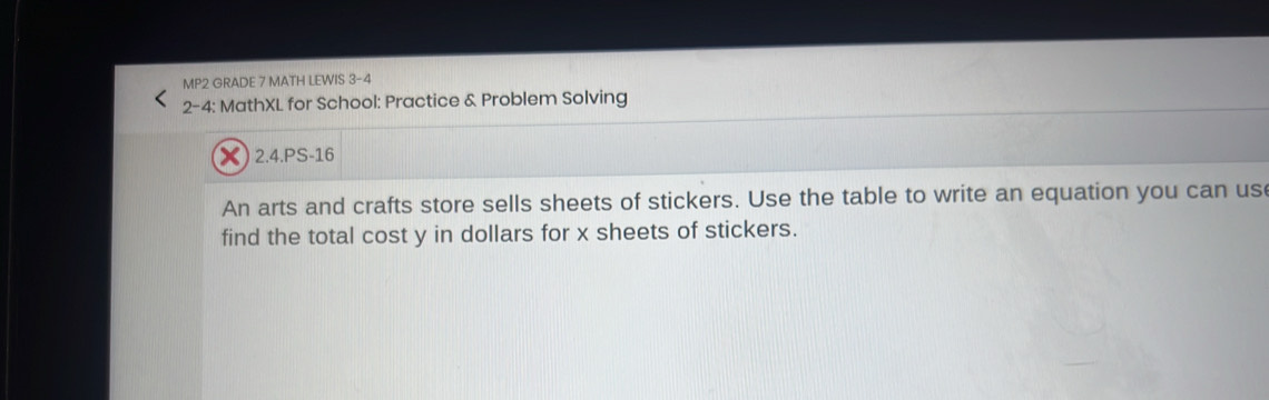 MP2 GRADE 7 MATH LEWIS 3-4 
2-4: MathXL for School: Practice & Problem Solving 
X) 2.4.PS-16 
An arts and crafts store sells sheets of stickers. Use the table to write an equation you can us 
find the total cost y in dollars for x sheets of stickers.