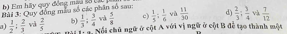 Em hãy quy đồng mẫu số các p 
Bài 3: Quy đồng mẫu số các phân số sau: 
a)  1/2 ;  2/3  và  2/5  b)  1/3 ;  3/4  và  5/8  c)  1/5 ;  1/6  và  11/30 
d)  2/3 ;  3/4  và  7/12 
Ta Nổi chủ ngữ ở cột A với vị ngữ ở cột B để tạo thành một