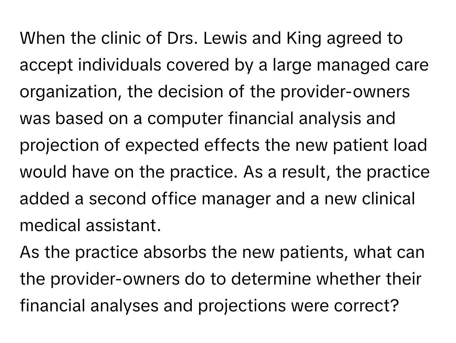 When the clinic of Drs. Lewis and King agreed to accept individuals covered by a large managed care organization, the decision of the provider-owners was based on a computer financial analysis and projection of expected effects the new patient load would have on the practice. As a result, the practice added a second office manager and a new clinical medical assistant.

As the practice absorbs the new patients, what can the provider-owners do to determine whether their financial analyses and projections were correct?