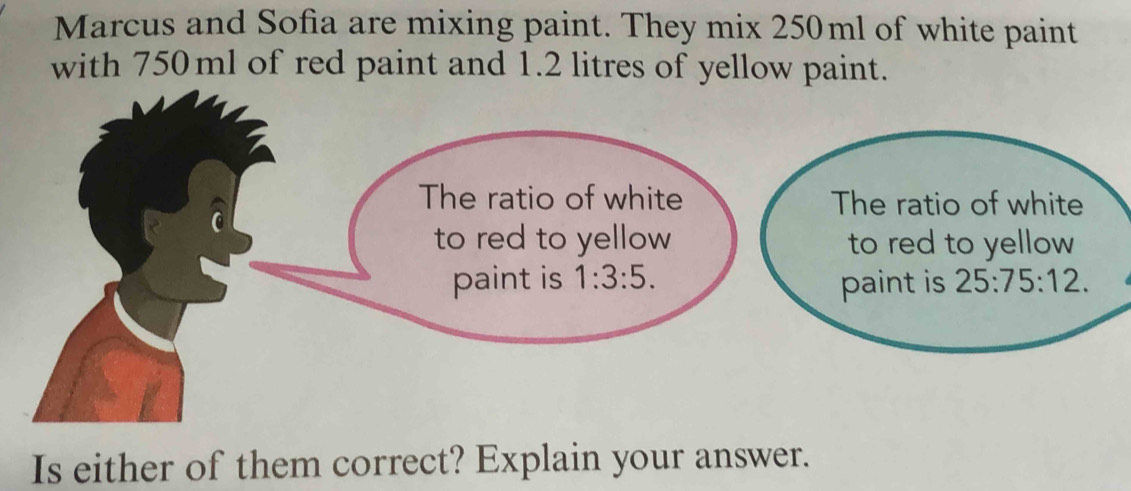 Marcus and Sofia are mixing paint. They mix 250ml of white paint
with 750ml of red paint and 1.2 litres of yellow paint.
Is either of them correct? Explain your answer.