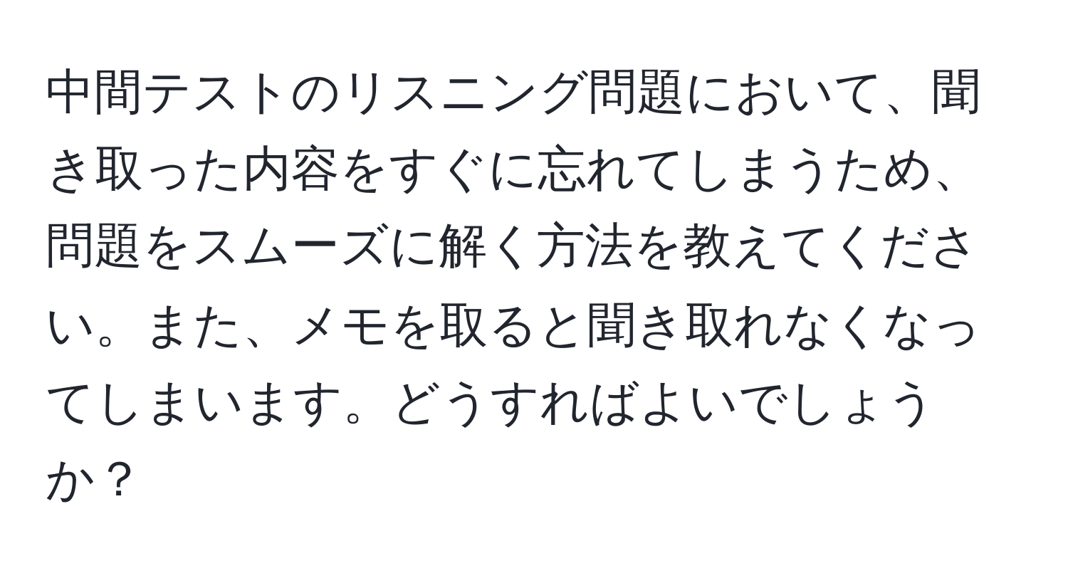 中間テストのリスニング問題において、聞き取った内容をすぐに忘れてしまうため、問題をスムーズに解く方法を教えてください。また、メモを取ると聞き取れなくなってしまいます。どうすればよいでしょうか？