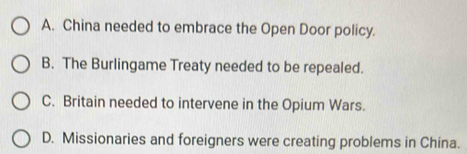 A. China needed to embrace the Open Door policy.
B. The Burlingame Treaty needed to be repealed.
C. Britain needed to intervene in the Opium Wars.
D. Missionaries and foreigners were creating problems in China.