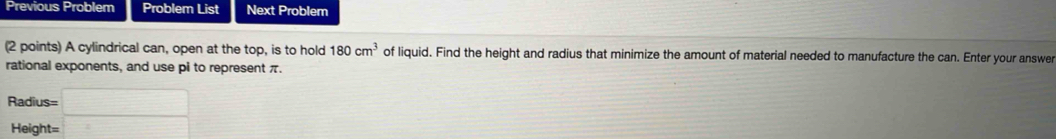 Previous Problem Problem List Next Problem 
(2 points) A cylindrical can, open at the top, is to hold 180cm^3 of liquid. Find the height and radius that minimize the amount of material needed to manufacture the can. Enter your answer 
rational exponents, and use pi to represent π.
Radius=
Height=