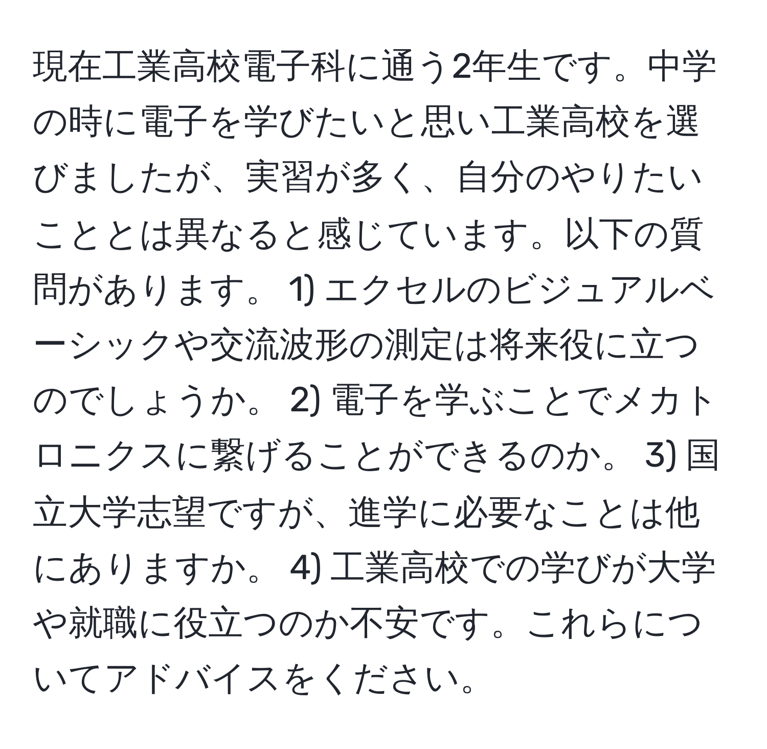 現在工業高校電子科に通う2年生です。中学の時に電子を学びたいと思い工業高校を選びましたが、実習が多く、自分のやりたいこととは異なると感じています。以下の質問があります。 1) エクセルのビジュアルベーシックや交流波形の測定は将来役に立つのでしょうか。 2) 電子を学ぶことでメカトロニクスに繋げることができるのか。 3) 国立大学志望ですが、進学に必要なことは他にありますか。 4) 工業高校での学びが大学や就職に役立つのか不安です。これらについてアドバイスをください。