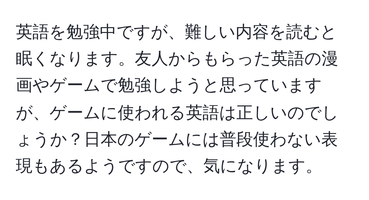 英語を勉強中ですが、難しい内容を読むと眠くなります。友人からもらった英語の漫画やゲームで勉強しようと思っていますが、ゲームに使われる英語は正しいのでしょうか？日本のゲームには普段使わない表現もあるようですので、気になります。