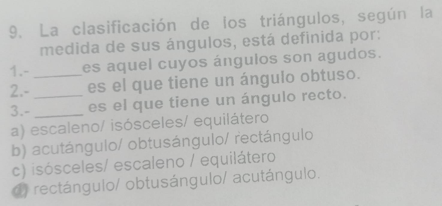 La clasificación de los triángulos, según la
medida de sus ángulos, está definida por:
1.- es aquel cuyos ángulos son agudos.
2.- __es el que tiene un ángulo obtuso.
3.- _es el que tiene un ángulo recto.
a) escaleno/ isósceles/ equilátero
b) acutángulo/ obtusángulo/ rectángulo
c) isósceles/ escaleno / equilátero
d) rectángulo/ obtusángulo/ acutángulo.