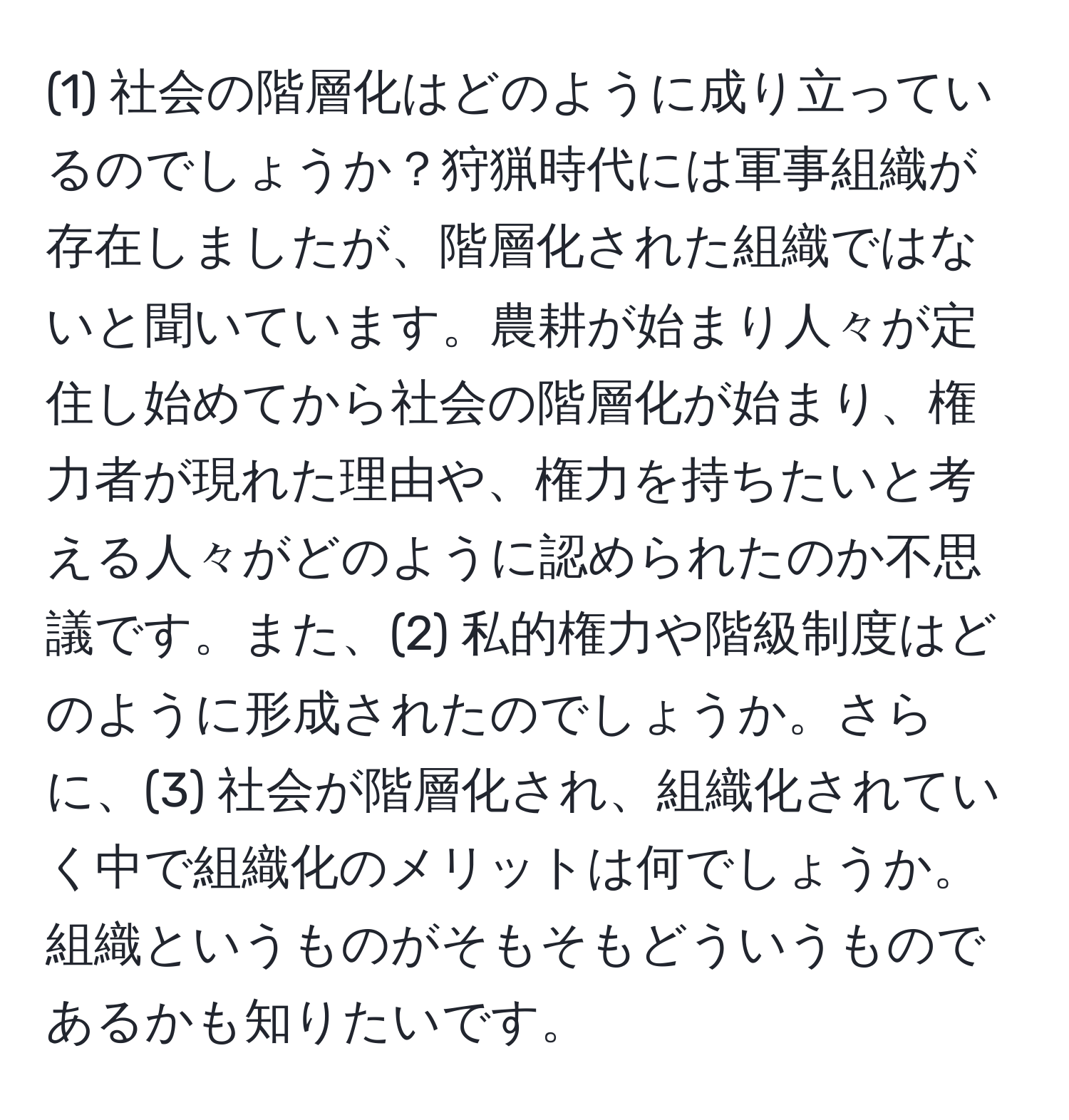 (1) 社会の階層化はどのように成り立っているのでしょうか？狩猟時代には軍事組織が存在しましたが、階層化された組織ではないと聞いています。農耕が始まり人々が定住し始めてから社会の階層化が始まり、権力者が現れた理由や、権力を持ちたいと考える人々がどのように認められたのか不思議です。また、(2) 私的権力や階級制度はどのように形成されたのでしょうか。さらに、(3) 社会が階層化され、組織化されていく中で組織化のメリットは何でしょうか。組織というものがそもそもどういうものであるかも知りたいです。