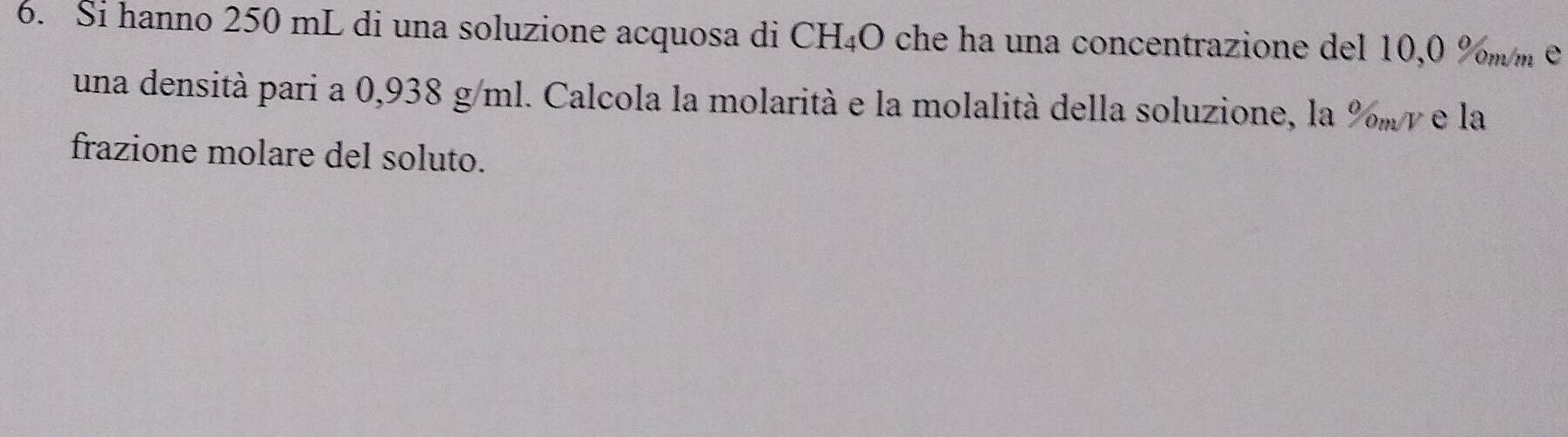 Si hanno 250 mL di una soluzione acquosa di CH₄O che ha una concentrazione del 10,0 %m m e 
una densità pari a 0,938 g/ml. Calcola la molarità e la molalità della soluzione, la %m γ e la 
frazione molare del soluto.