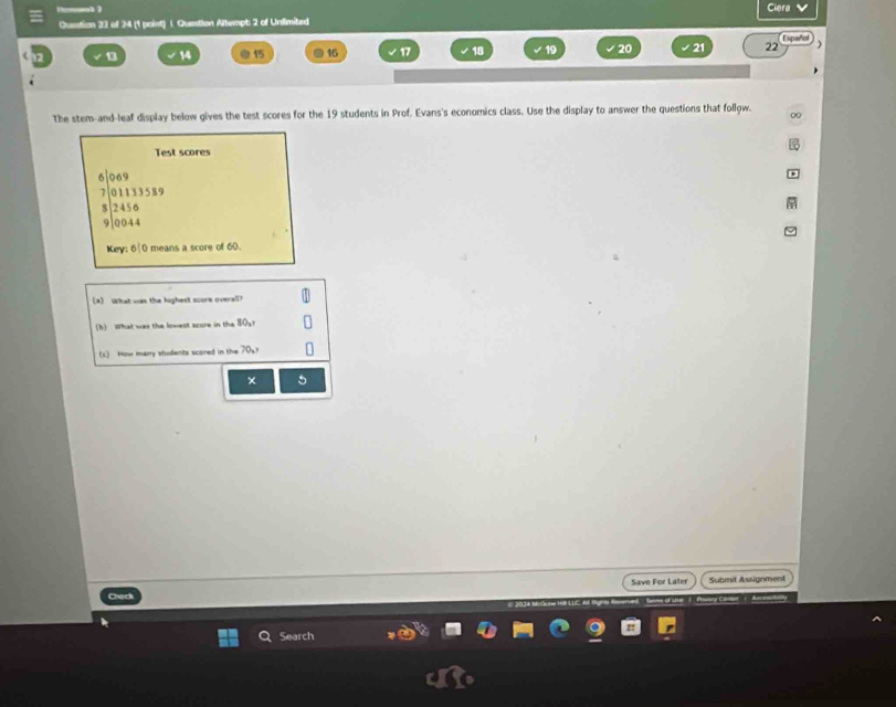 Ciera 
Question 23 of 24 (1 point) 1. Quastion Altempt: 2 of Unlimited 
spaño
13 14 @ 15 16 17 18 20 21 22 ) 
The stem-and-leaf display below gives the test scores for the 19 students in Prof. Evans's economics class. Use the display to answer the questions that follow. ∞ 
Test scores
beginarrayr 5encloselongdiv 0.2 7beginarrayr 069 7encloselongdiv 011333339 8encloselongdiv 2456 9encloselongdiv 0044endarray
Key: 6|0 means a score of 60. 
[2] What was the highest score overall? 
(b) What was the lowest score in the 0
(c) How many students scored in the 70 。 
× 
Save For Later 
Check Submit Assignment 
Search