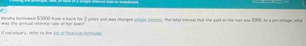 principal, rate, or time of a simple interest Joan or investment 
0/2 
Keisha borrowed $5000 from a bank for 2 years and was charged simple interest. The total interest that she paid on the loan was $900. As a percentage, what 
was the annual interest rate of her loan? 
If necessary, refer to the list of financial formulas.