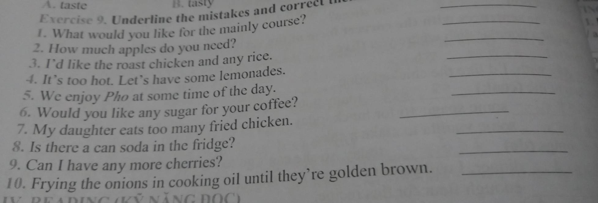 taste B. tasty 
Exercise 9. Underline the mistakes and correct 
_ 
1. What would you like for the mainly course? 
_ 
_ 
2. How much apples do you need? 
_ 
_ 
3. I’d like the roast chicken and any rice. 
4. It’s too hot. Let’s have some lemonades. 
5. We enjoy Pho at some time of the day. 
_ 
_ 
6. Would you like any sugar for your coffee? 
_ 
7. My daughter eats too many fried chicken. 
_ 
8. Is there a can soda in the fridge? 
9. Can I have any more cherries? 
10. Frying the onions in cooking oil until they’re golden brown._