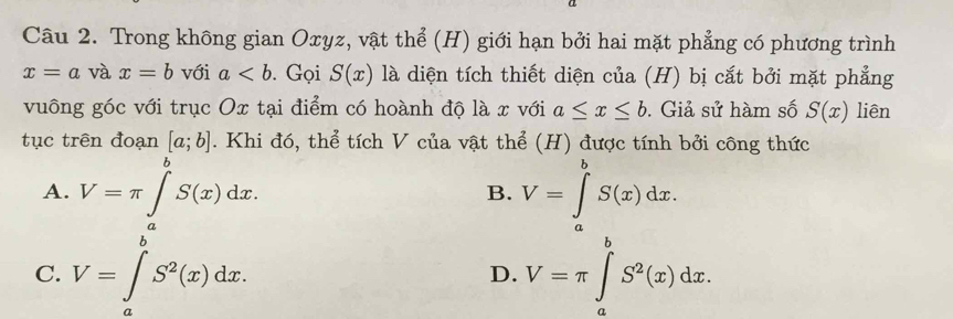 Trong không gian Oxyz, vật thể (H) giới hạn bởi hai mặt phẳng có phương trình
x=a và x=b với a. Gọi S(x) là diện tích thiết diện của (H) bị cắt bởi mặt phẳng
vuông góc với trục Ox tại điểm có hoành độ là x với a≤ x≤ b. Giả sử hàm số S(x) liên
tục trên đoạn [a;b]. Khi đó, thể tích V của vật thể (H) được tính bởi công thức
A. V=π ∈t _0^((θ)S(x)dx. V=∈tlimits _a^bS(x)dx. 
B.
C. V=∈tlimits _a^bS^2)(x)dx. V=π ∈tlimits _a^(bS^2)(x)dx. 
D.